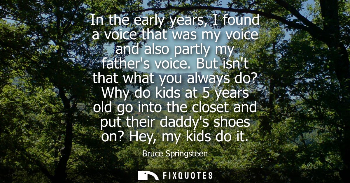 In the early years, I found a voice that was my voice and also partly my fathers voice. But isnt that what you always do