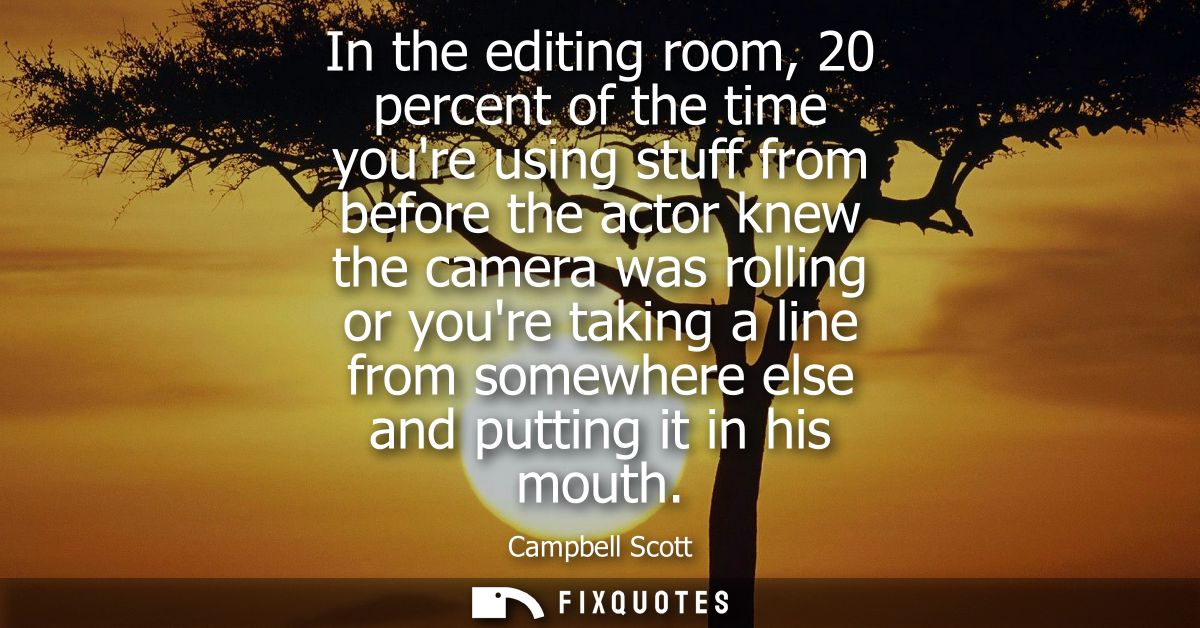 In the editing room, 20 percent of the time youre using stuff from before the actor knew the camera was rolling or youre