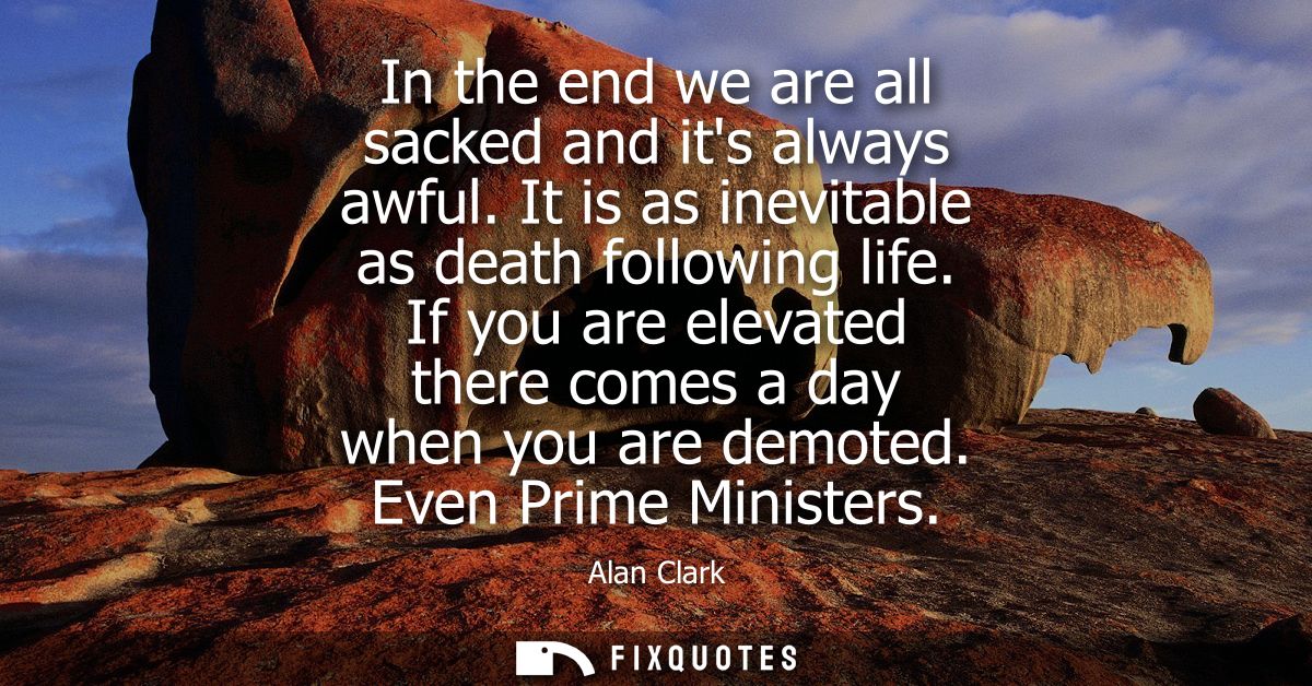 In the end we are all sacked and its always awful. It is as inevitable as death following life. If you are elevated ther