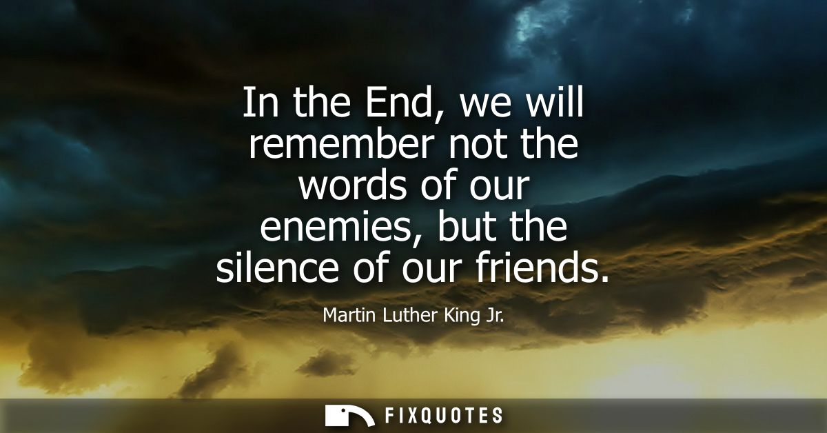 In the End, we will remember not the words of our enemies, but the silence of our friends