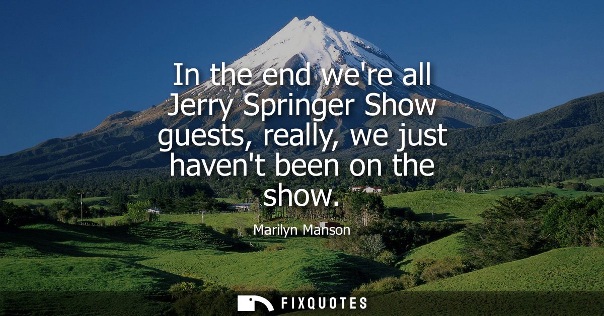In the end were all Jerry Springer Show guests, really, we just havent been on the show