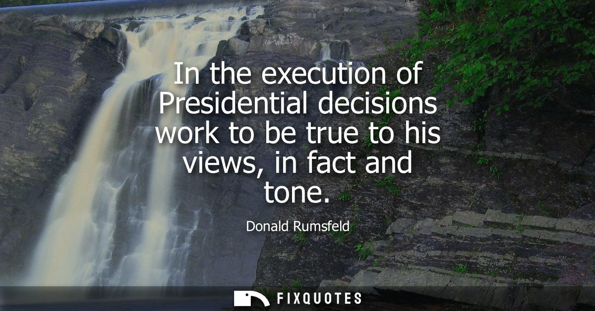 In the execution of Presidential decisions work to be true to his views, in fact and tone