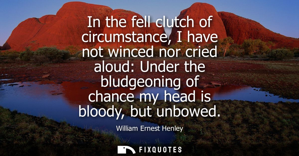 In the fell clutch of circumstance, I have not winced nor cried aloud: Under the bludgeoning of chance my head is bloody
