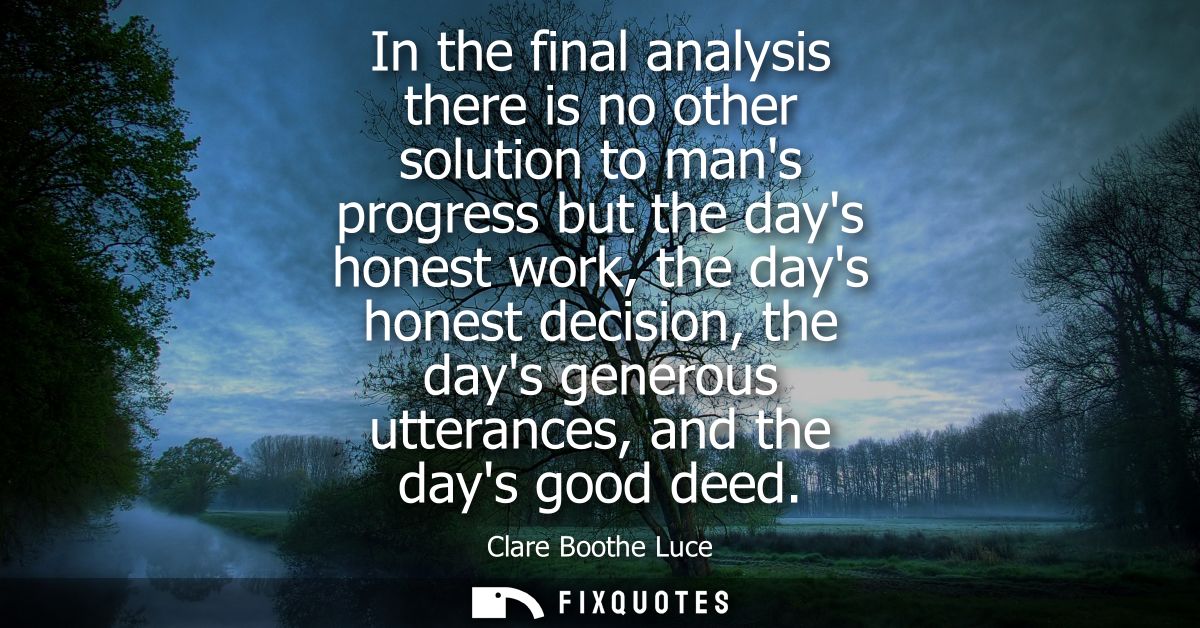 In the final analysis there is no other solution to mans progress but the days honest work, the days honest decision, th