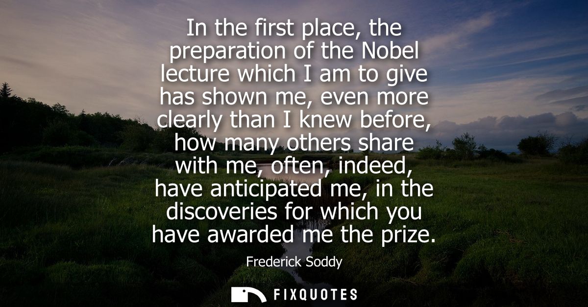 In the first place, the preparation of the Nobel lecture which I am to give has shown me, even more clearly than I knew 
