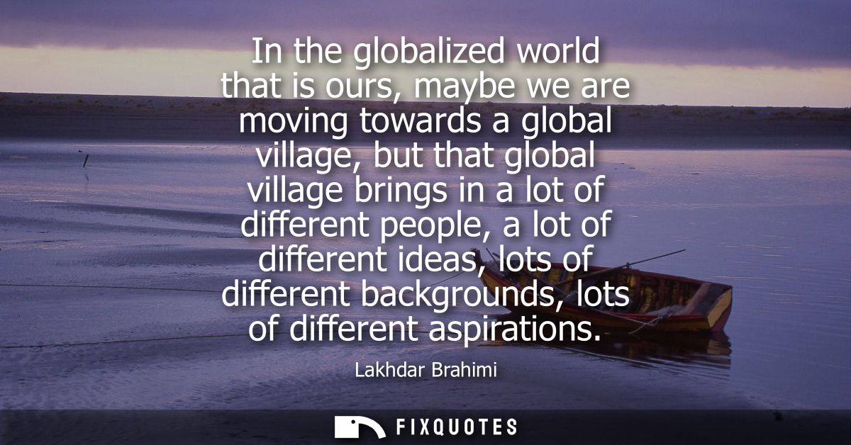 In the globalized world that is ours, maybe we are moving towards a global village, but that global village brings in a 