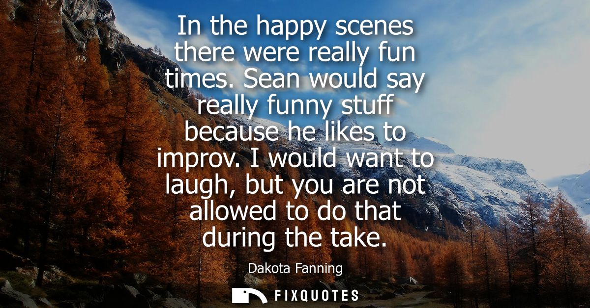 In the happy scenes there were really fun times. Sean would say really funny stuff because he likes to improv.