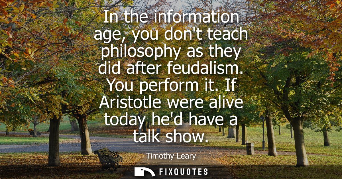 In the information age, you dont teach philosophy as they did after feudalism. You perform it. If Aristotle were alive t