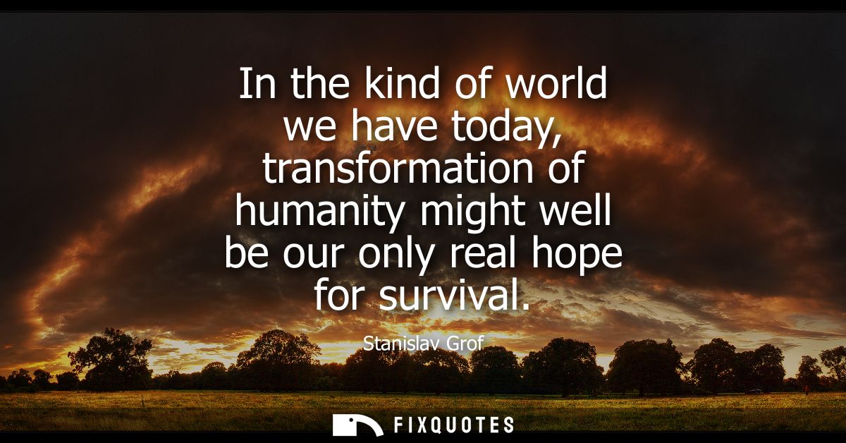 In the kind of world we have today, transformation of humanity might well be our only real hope for survival