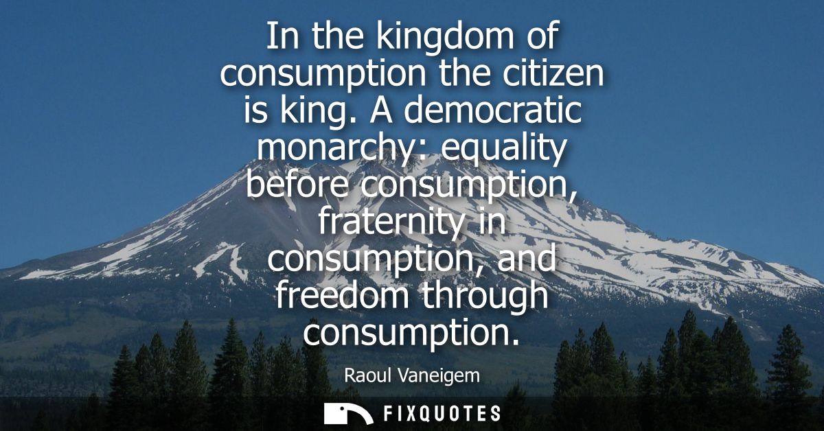 In the kingdom of consumption the citizen is king. A democratic monarchy: equality before consumption, fraternity in con