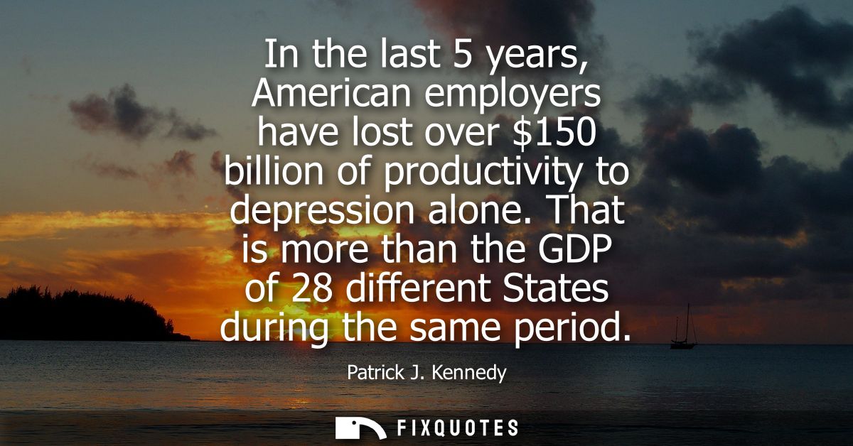 In the last 5 years, American employers have lost over 150 billion of productivity to depression alone.
