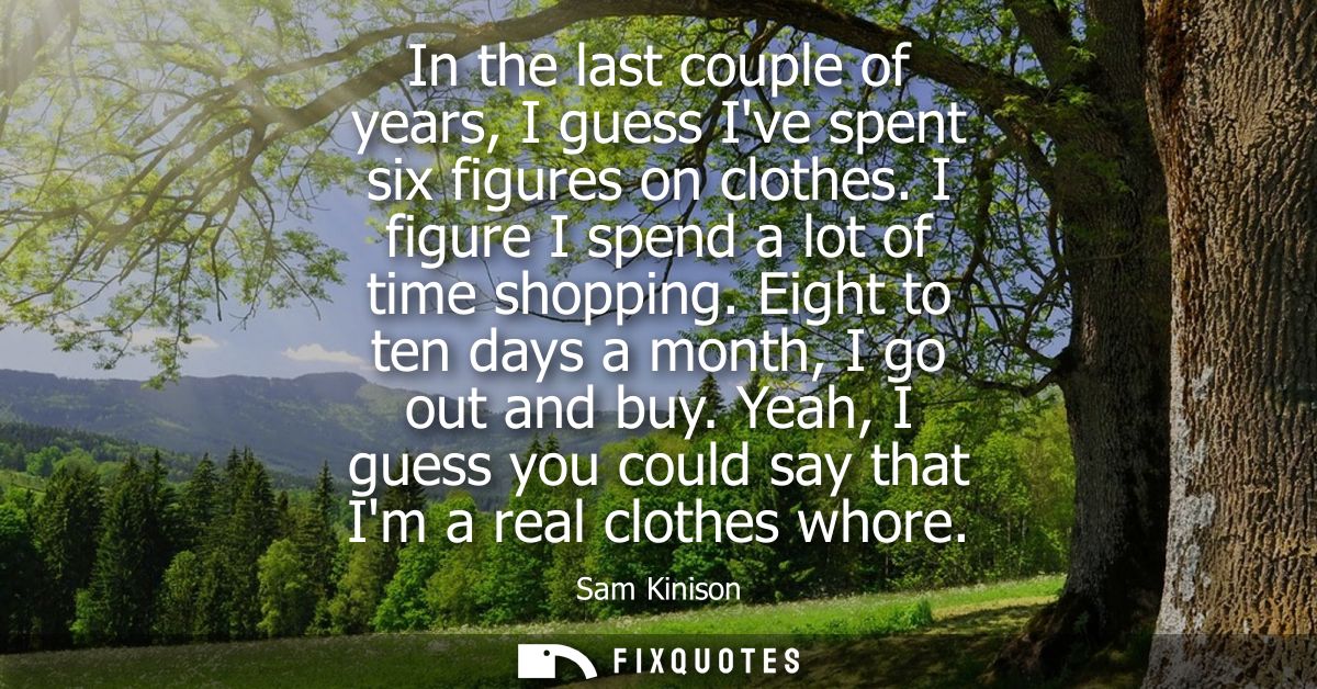 In the last couple of years, I guess Ive spent six figures on clothes. I figure I spend a lot of time shopping. Eight to