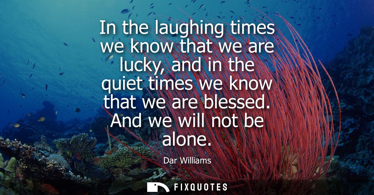 In the laughing times we know that we are lucky, and in the quiet times we know that we are blessed. And we will not be 