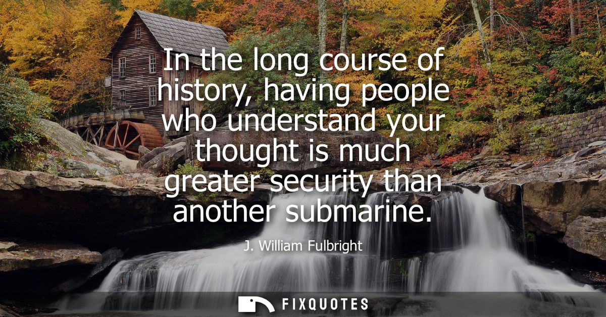 In the long course of history, having people who understand your thought is much greater security than another submarine