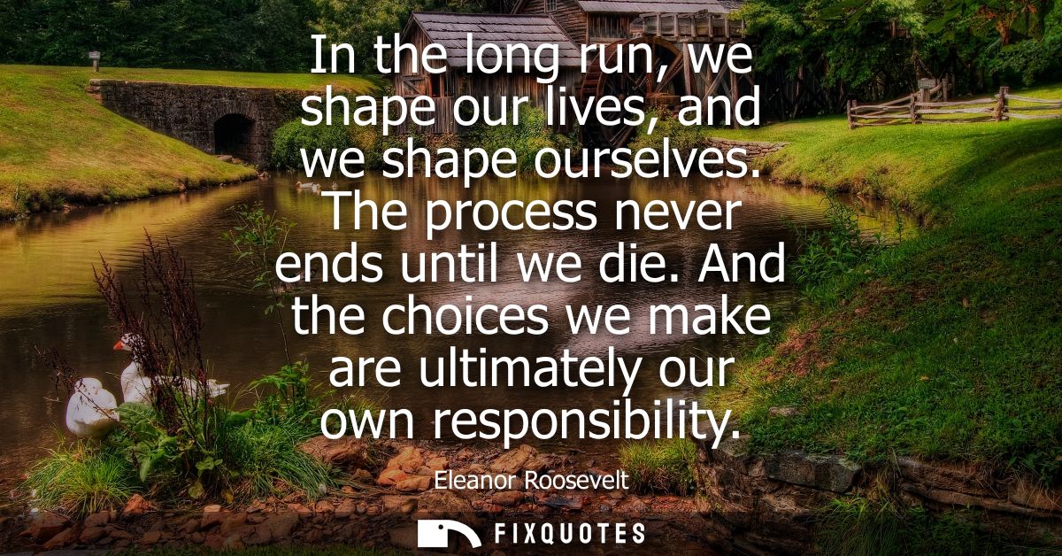In the long run, we shape our lives, and we shape ourselves. The process never ends until we die. And the choices we mak