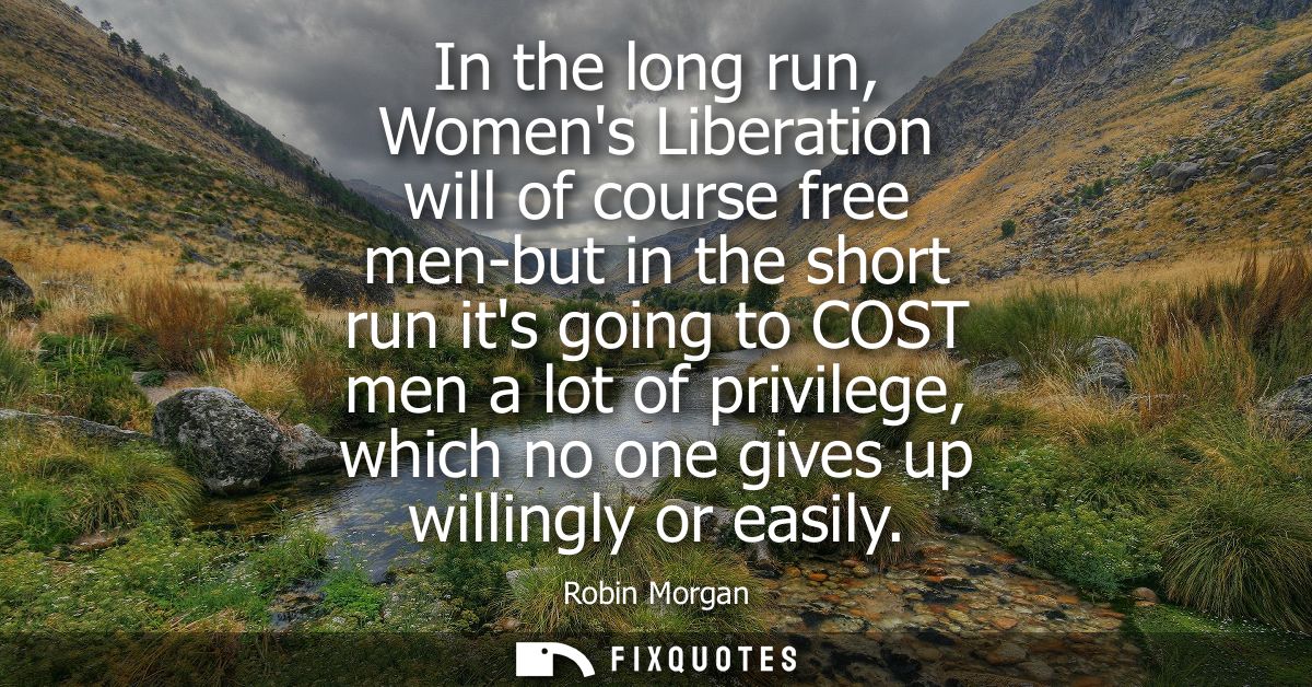 In the long run, Womens Liberation will of course free men-but in the short run its going to COST men a lot of privilege