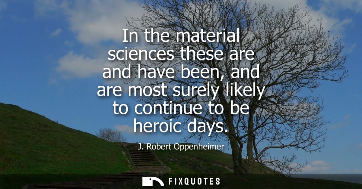 In the material sciences these are and have been, and are most surely likely to continue to be heroic days