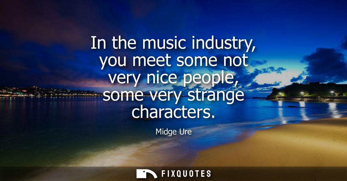 In the music industry, you meet some not very nice people, some very strange characters