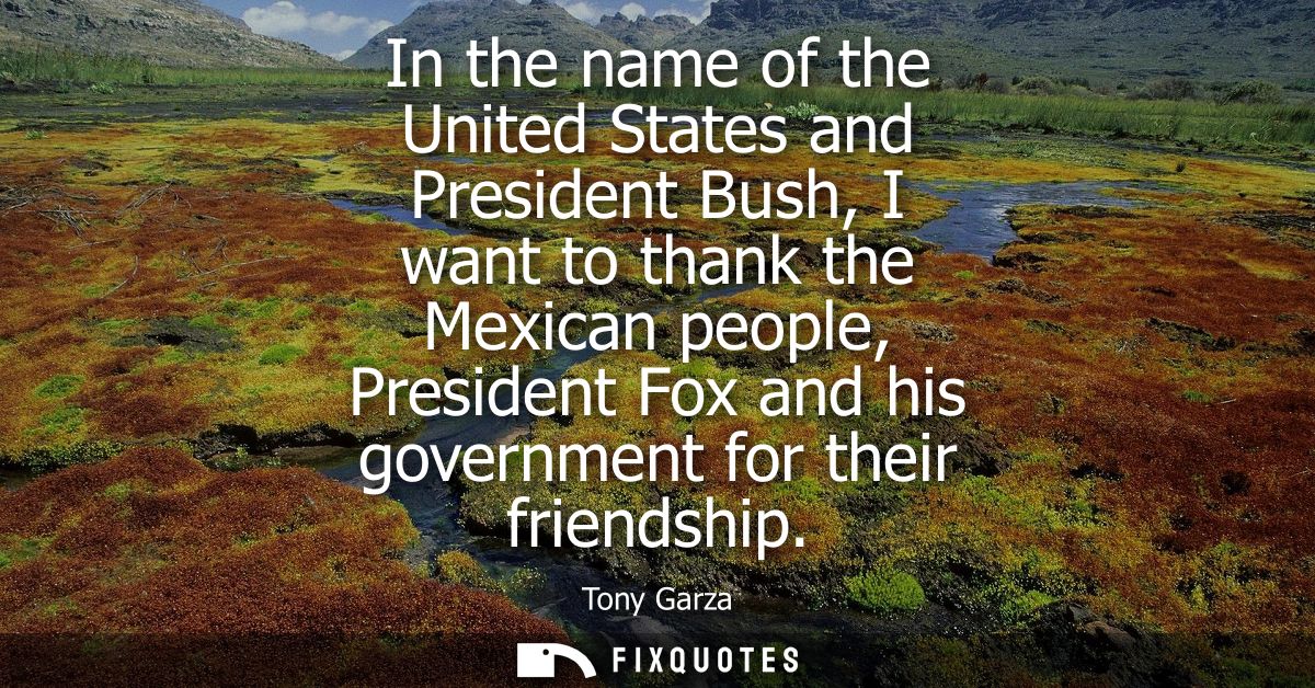 In the name of the United States and President Bush, I want to thank the Mexican people, President Fox and his governmen