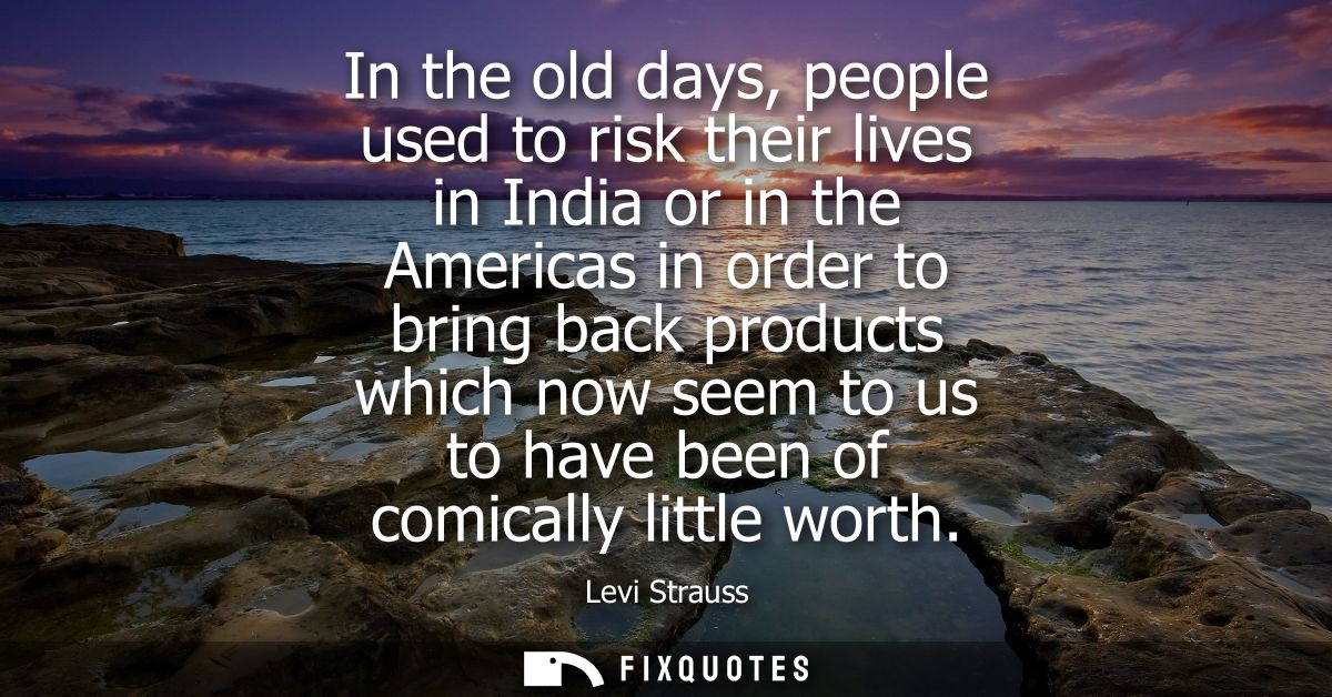 In the old days, people used to risk their lives in India or in the Americas in order to bring back products which now s