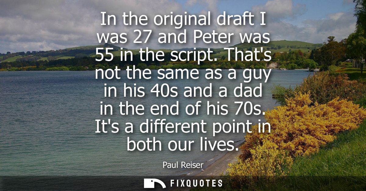 In the original draft I was 27 and Peter was 55 in the script. Thats not the same as a guy in his 40s and a dad in the e