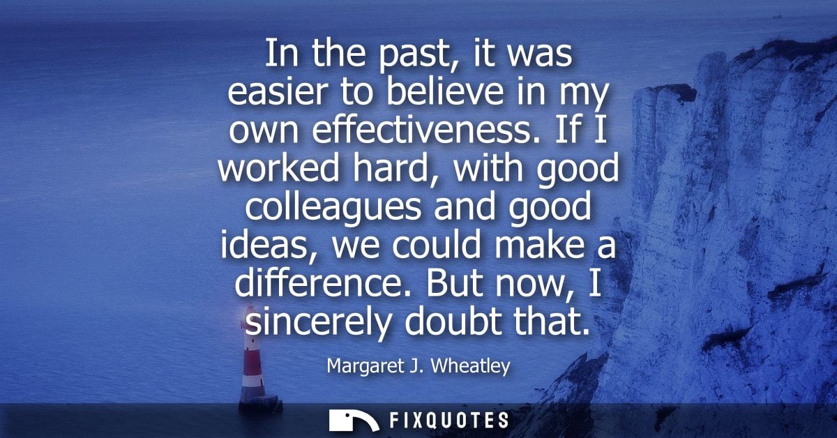 In the past, it was easier to believe in my own effectiveness. If I worked hard, with good colleagues and good ideas, we