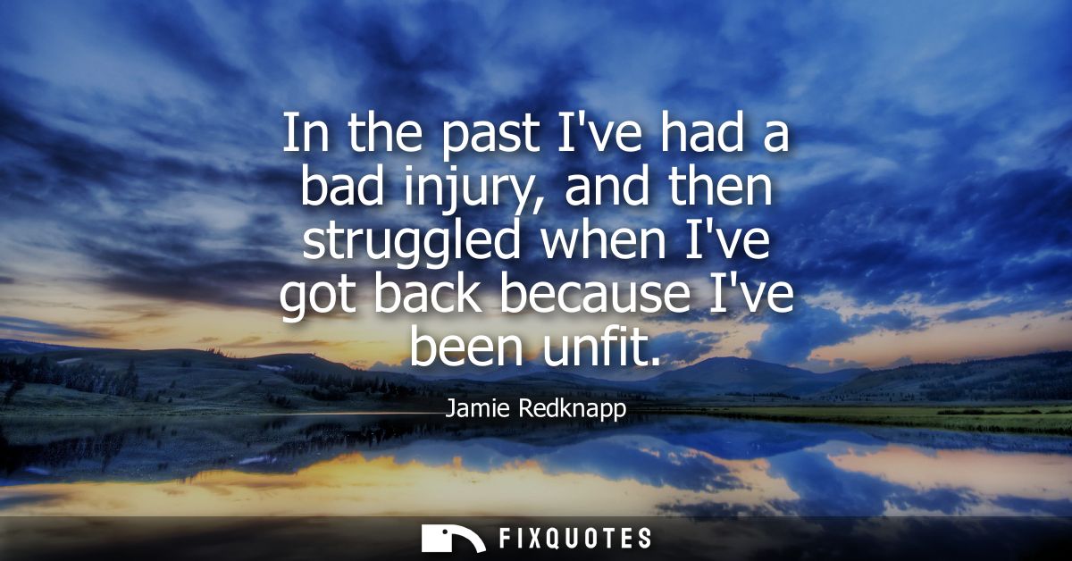 In the past Ive had a bad injury, and then struggled when Ive got back because Ive been unfit