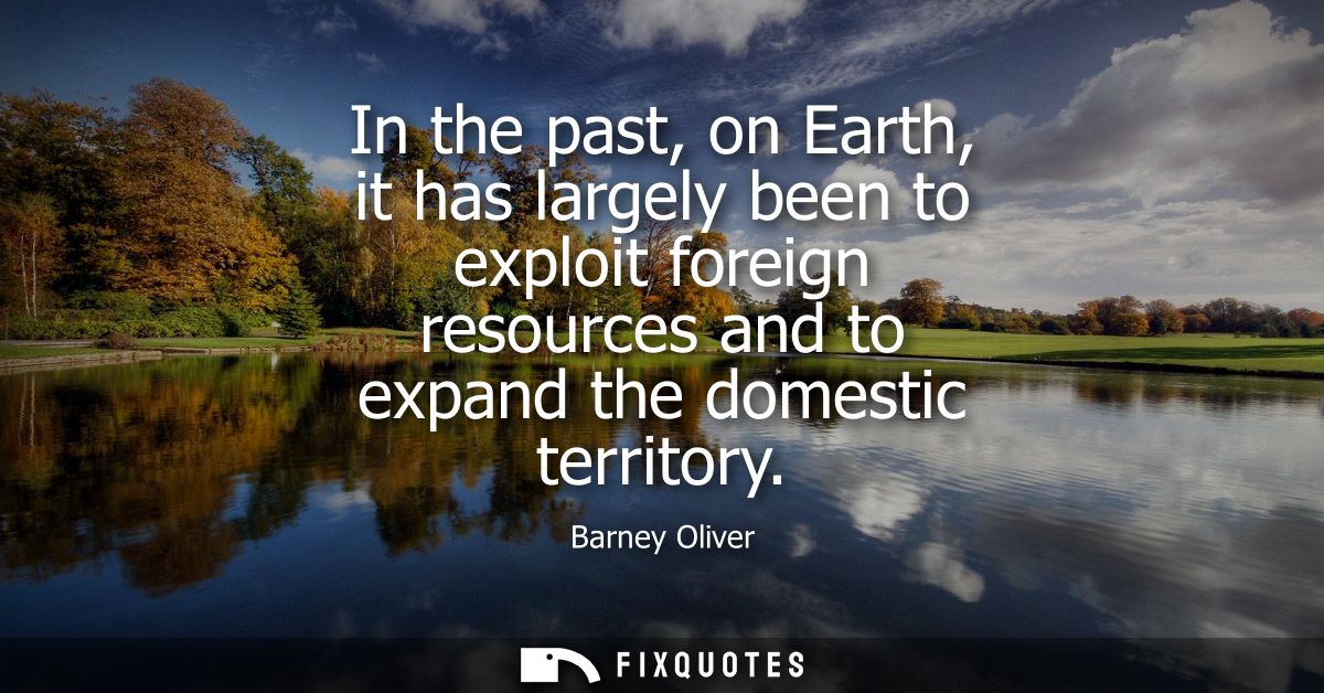 In the past, on Earth, it has largely been to exploit foreign resources and to expand the domestic territory