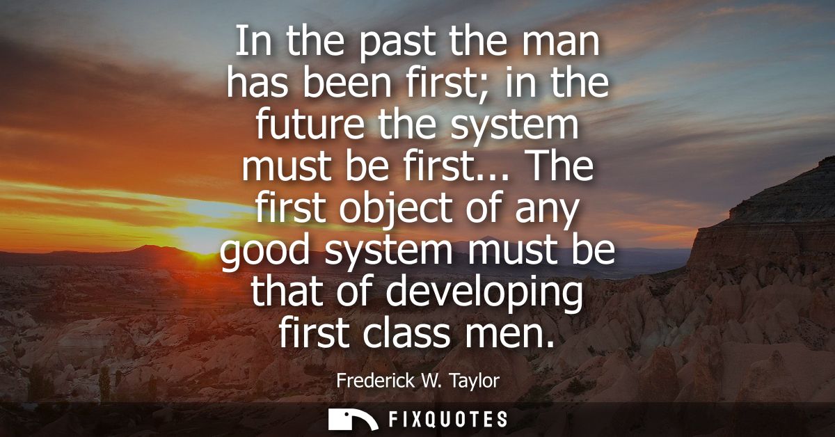 In the past the man has been first in the future the system must be first... The first object of any good system must be