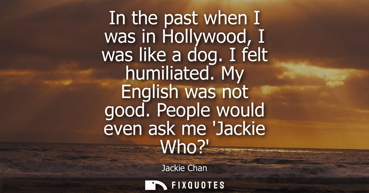 In the past when I was in Hollywood, I was like a dog. I felt humiliated. My English was not good. People would even ask