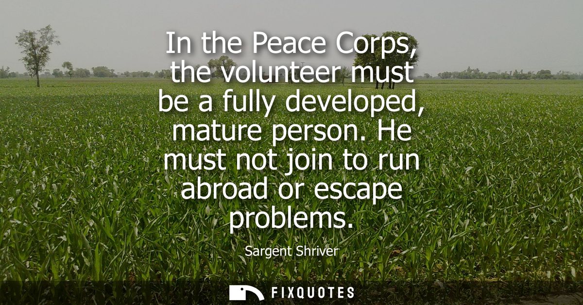 In the Peace Corps, the volunteer must be a fully developed, mature person. He must not join to run abroad or escape pro