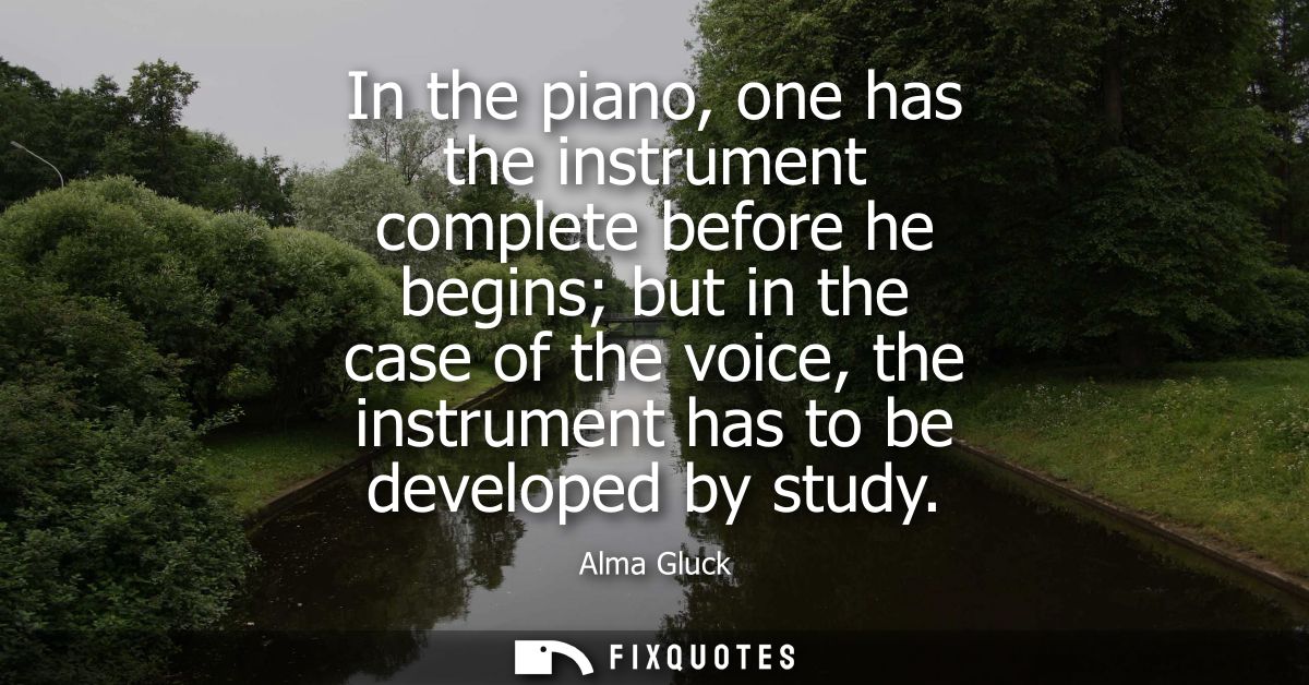 In the piano, one has the instrument complete before he begins but in the case of the voice, the instrument has to be de