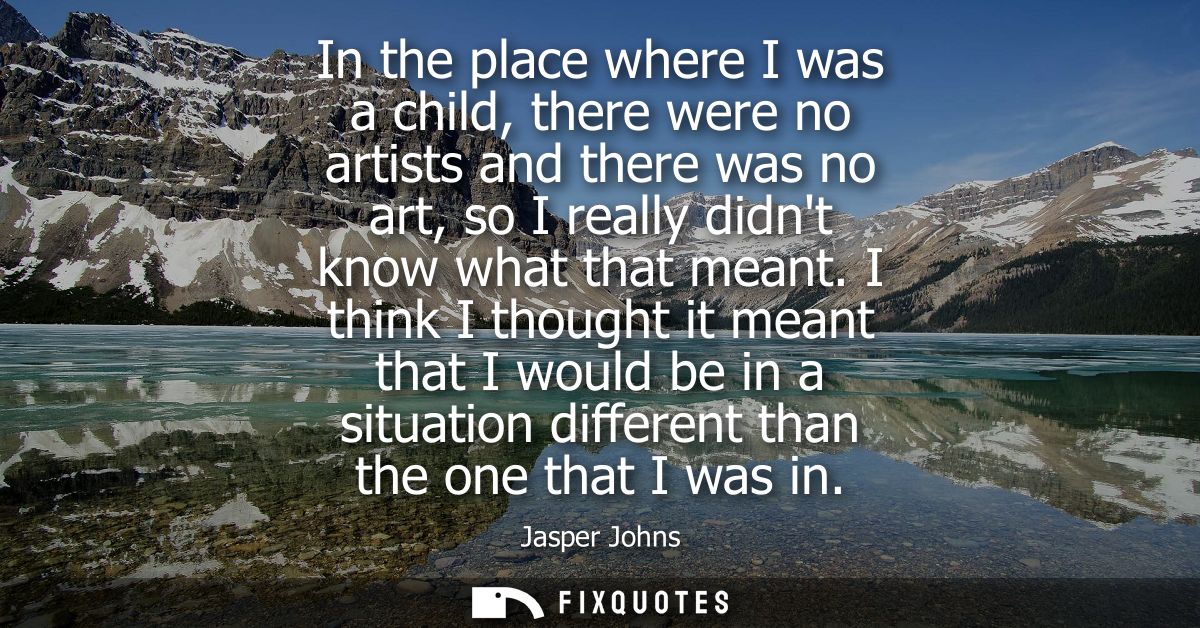 In the place where I was a child, there were no artists and there was no art, so I really didnt know what that meant.