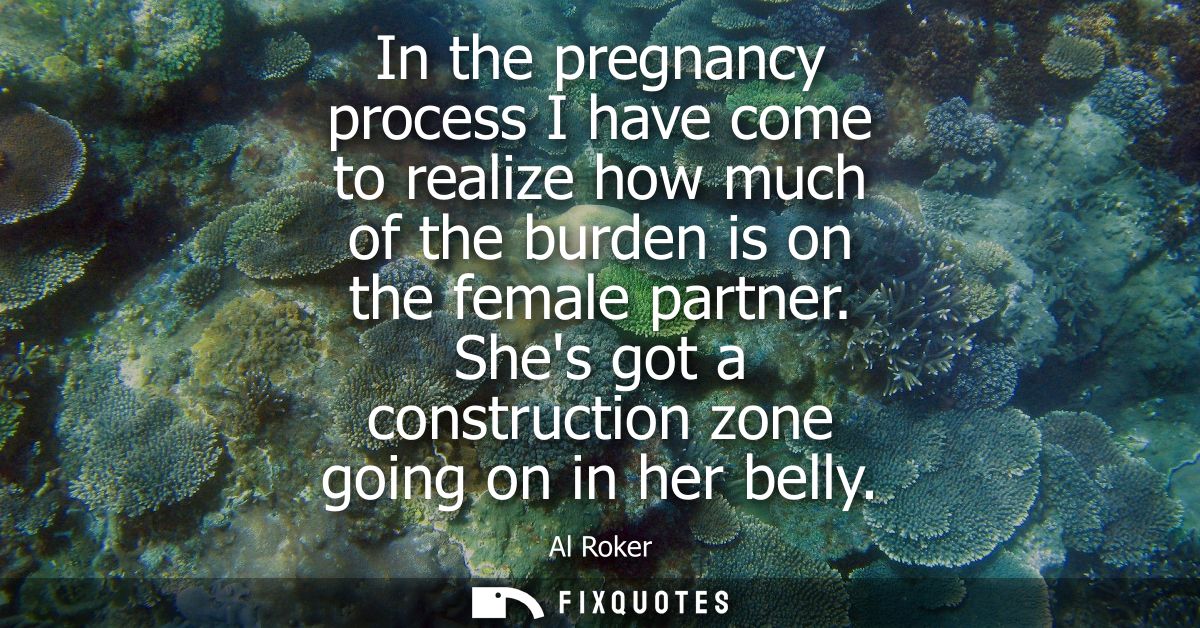 In the pregnancy process I have come to realize how much of the burden is on the female partner. Shes got a construction