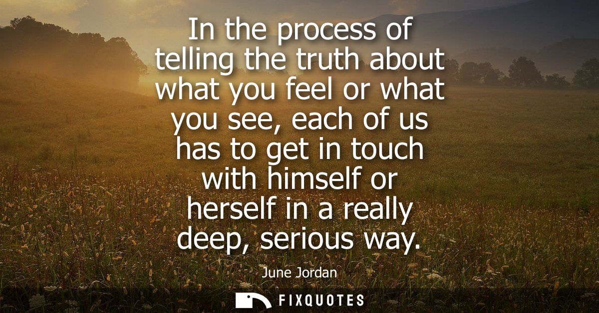 In the process of telling the truth about what you feel or what you see, each of us has to get in touch with himself or 