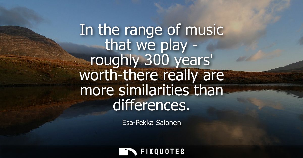 In the range of music that we play - roughly 300 years worth-there really are more similarities than differences