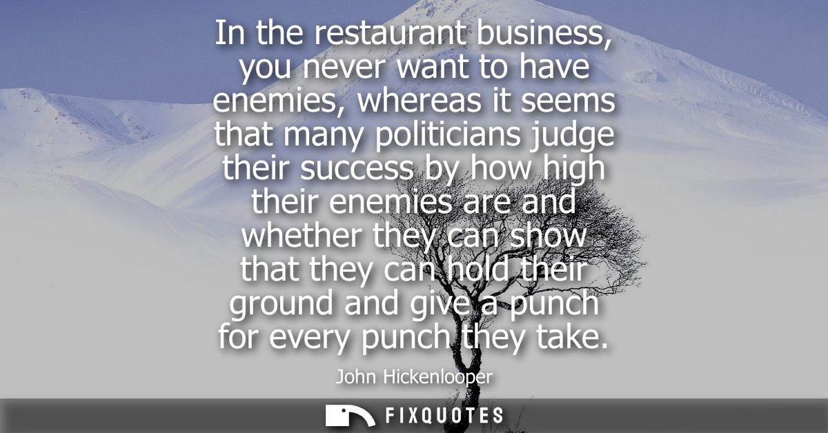 In the restaurant business, you never want to have enemies, whereas it seems that many politicians judge their success b