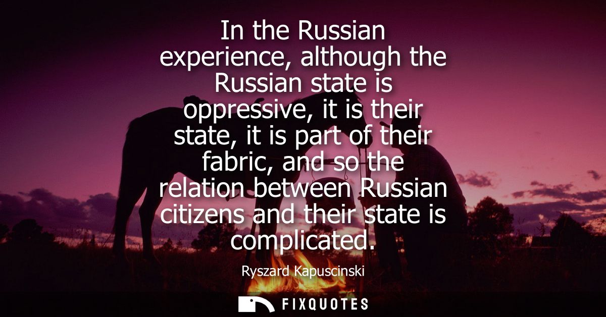 In the Russian experience, although the Russian state is oppressive, it is their state, it is part of their fabric, and 