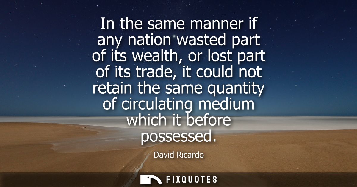 In the same manner if any nation wasted part of its wealth, or lost part of its trade, it could not retain the same quan