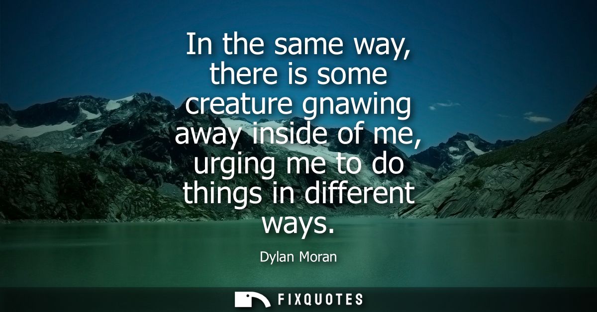 In the same way, there is some creature gnawing away inside of me, urging me to do things in different ways
