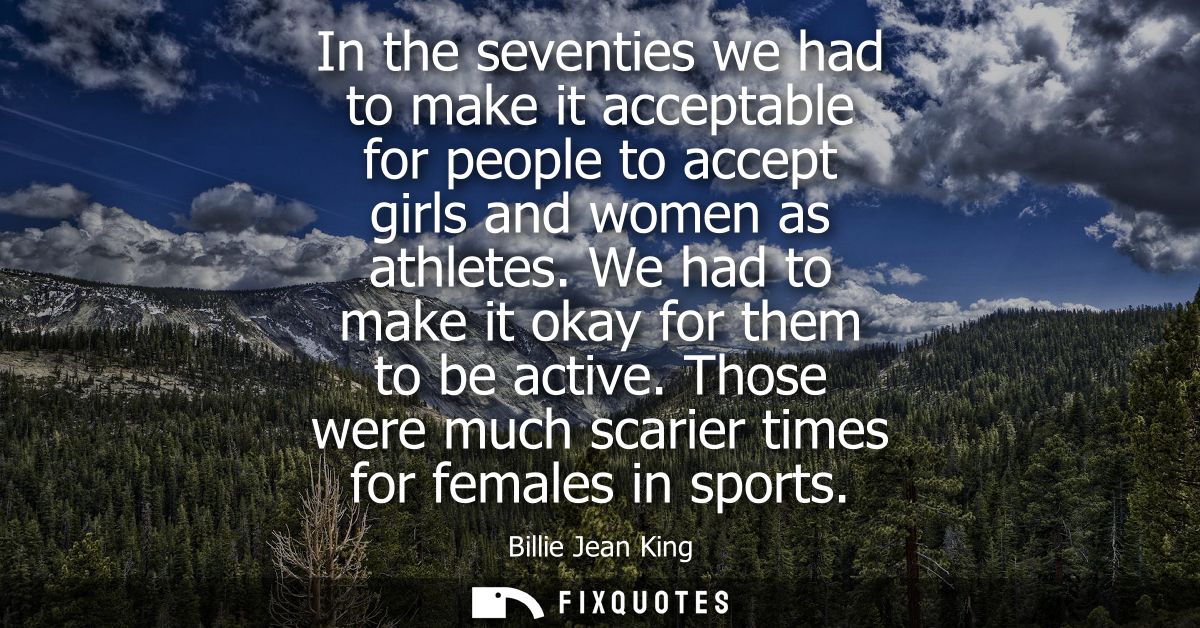 In the seventies we had to make it acceptable for people to accept girls and women as athletes. We had to make it okay f