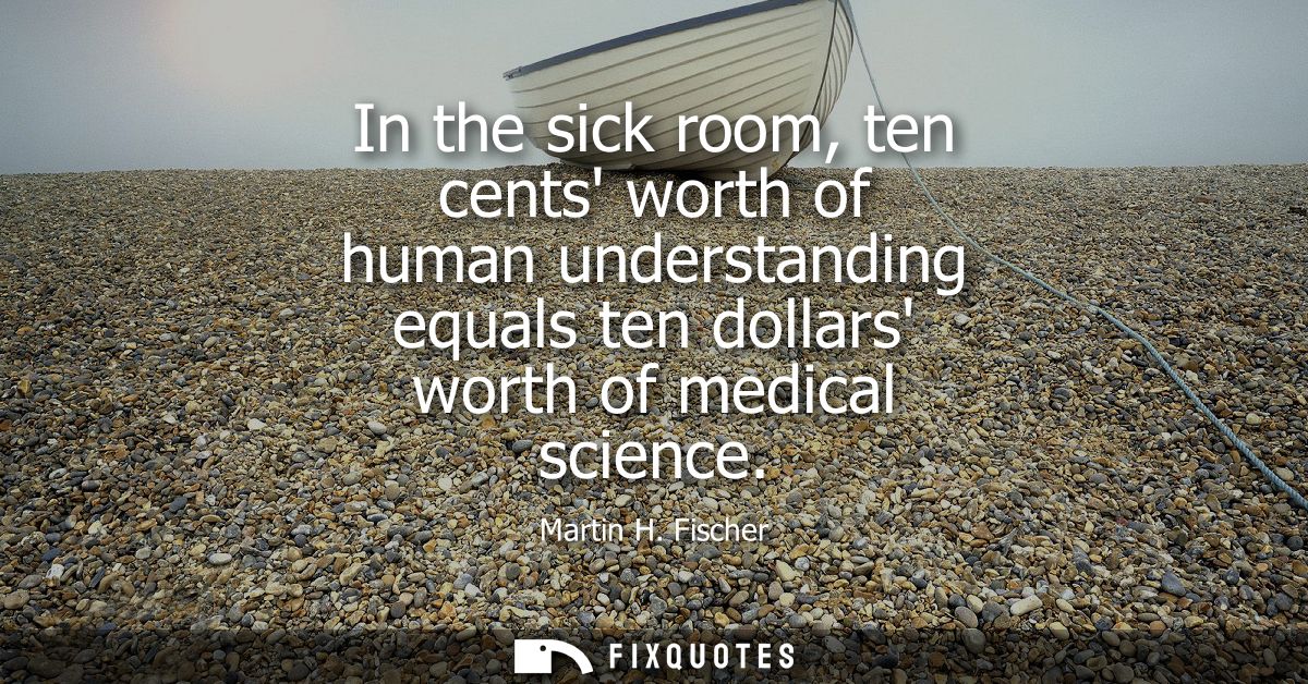 In the sick room, ten cents worth of human understanding equals ten dollars worth of medical science - Martin H. Fischer