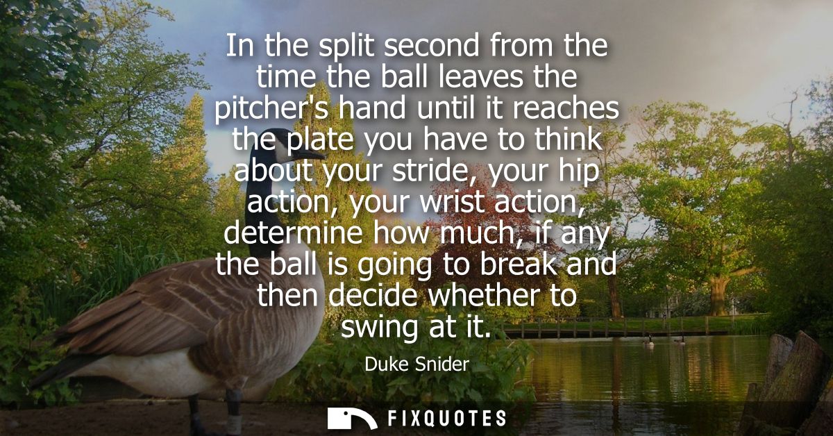 In the split second from the time the ball leaves the pitchers hand until it reaches the plate you have to think about y