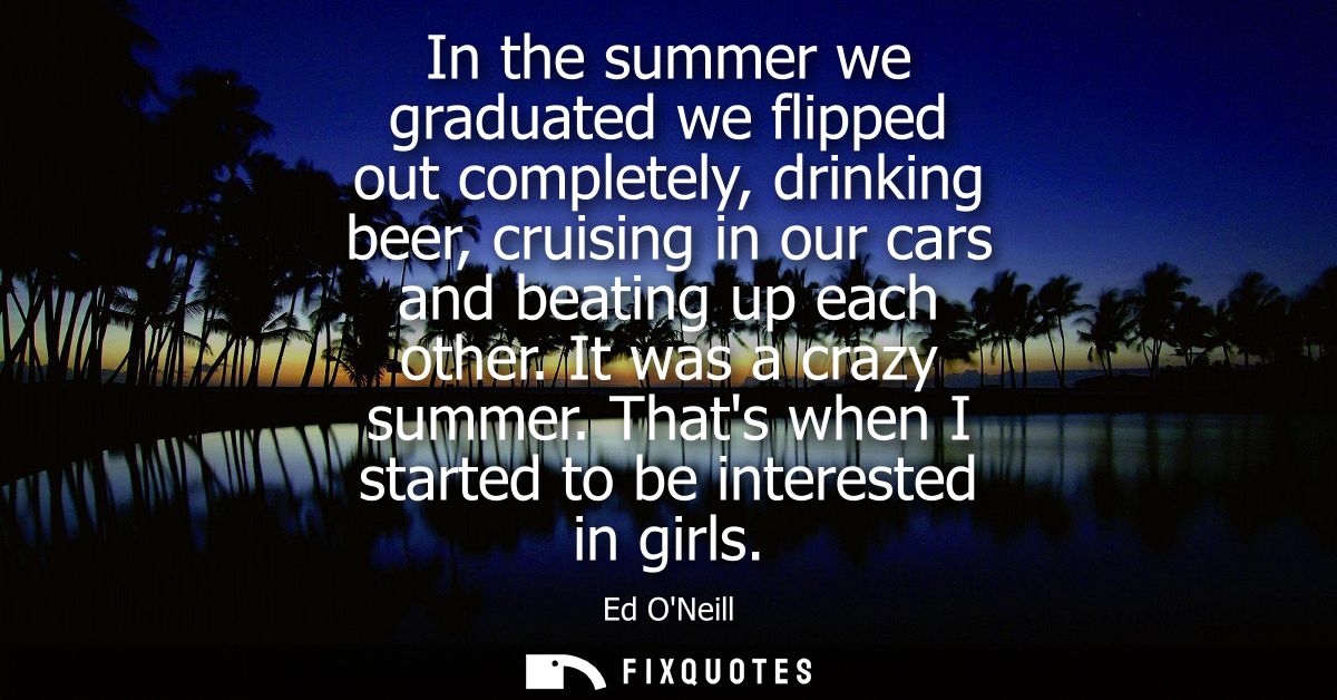 In the summer we graduated we flipped out completely, drinking beer, cruising in our cars and beating up each other. It 