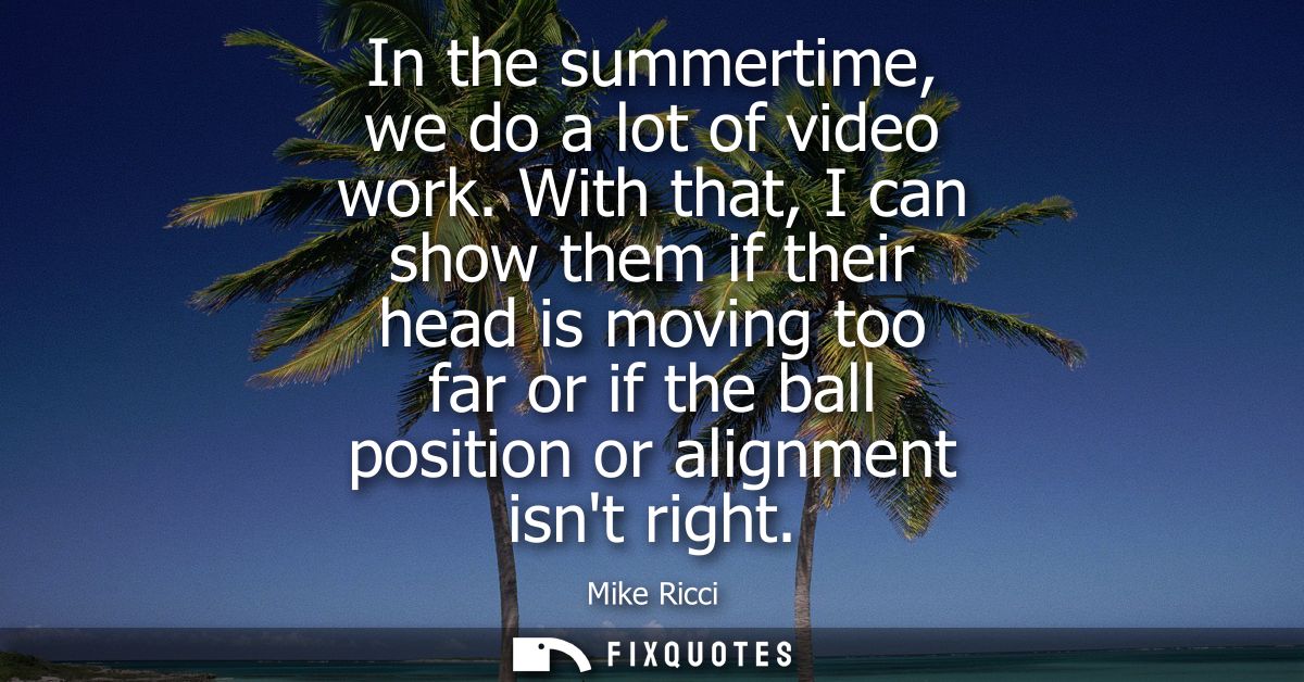 In the summertime, we do a lot of video work. With that, I can show them if their head is moving too far or if the ball 