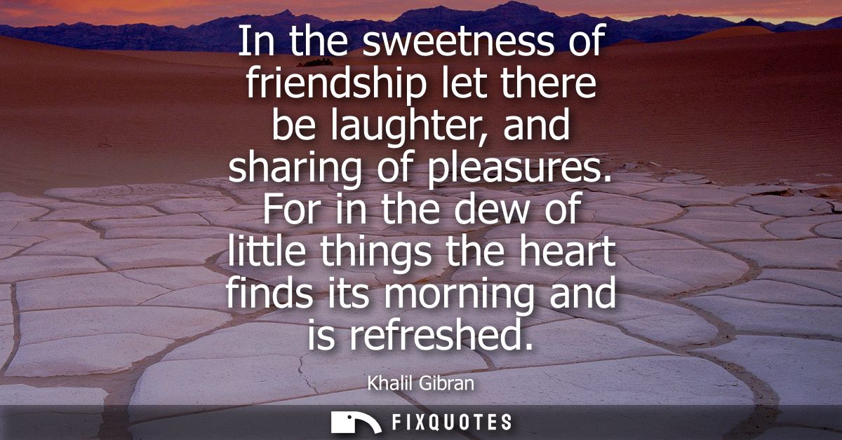 In the sweetness of friendship let there be laughter, and sharing of pleasures. For in the dew of little things the hear