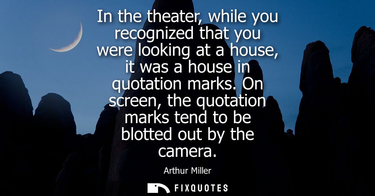 In the theater, while you recognized that you were looking at a house, it was a house in quotation marks.