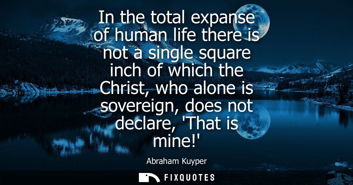 In the total expanse of human life there is not a single square inch of which the Christ, who alone is sovereign, does n