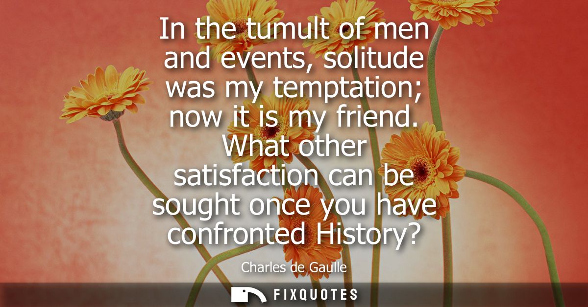 In the tumult of men and events, solitude was my temptation now it is my friend. What other satisfaction can be sought o