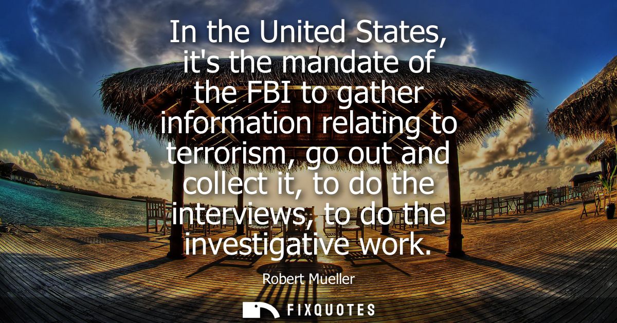 In the United States, its the mandate of the FBI to gather information relating to terrorism, go out and collect it, to 